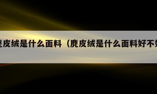 麂皮绒是什么面料（麂皮绒是什么面料好不好）