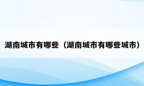 湖南城市有哪些（湖南城市有哪些城市）