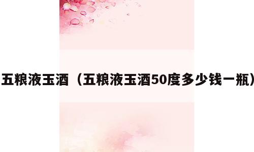 五粮液玉酒（五粮液玉酒50度多少钱一瓶）