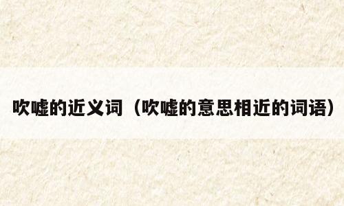 吹嘘的近义词（吹嘘的意思相近的词语）