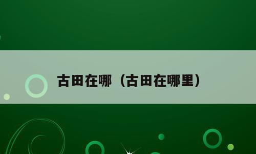 古田在哪（古田在哪里）