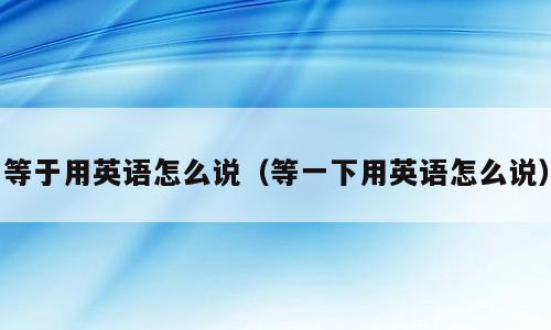 等于用英语怎么说（等一下用英语怎么说）