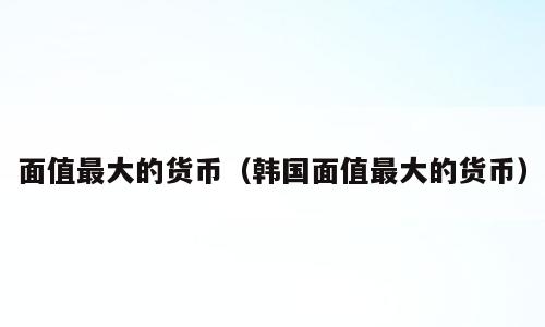 面值最大的货币（韩国面值最大的货币）