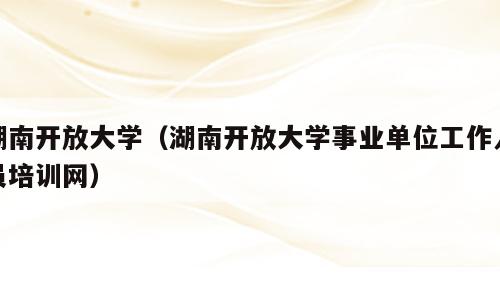 湖南开放大学（湖南开放大学事业单位工作人员培训网）
