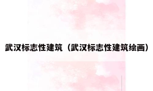 武汉标志性建筑（武汉标志性建筑绘画）