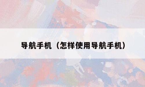 导航手机（怎样使用导航手机）
