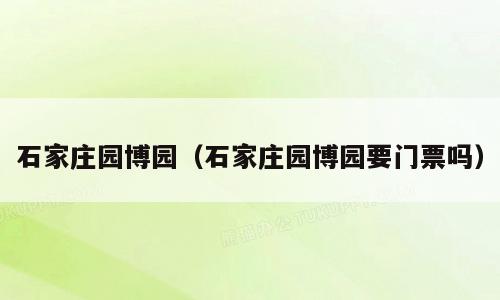 石家庄园博园（石家庄园博园要门票吗）