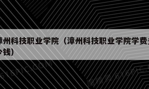 漳州科技职业学院（漳州科技职业学院学费多少钱）