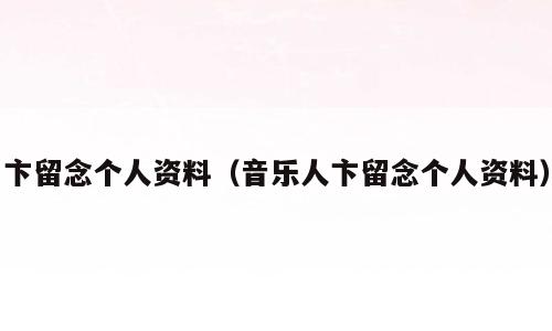 卞留念个人资料（音乐人卞留念个人资料）