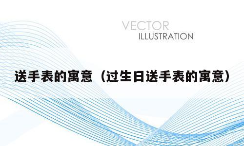 送手表的寓意（过生日送手表的寓意）
