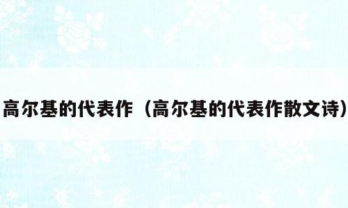 高尔基的代表作（高尔基的代表作散文诗）