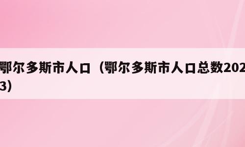 鄂尔多斯市人口（鄂尔多斯市人口总数2023）