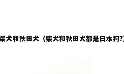 柴犬和秋田犬（柴犬和秋田犬都是日本狗?）