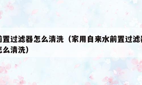 前置过滤器怎么清洗（家用自来水前置过滤器怎么清洗）