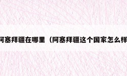 阿塞拜疆在哪里（阿塞拜疆这个国家怎么样）