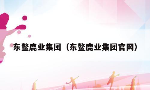东鳌鹿业集团（东鳌鹿业集团官网）