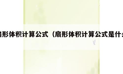 扇形体积计算公式（扇形体积计算公式是什么）