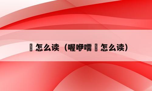 唲怎么读（喔咿嚅唲怎么读）