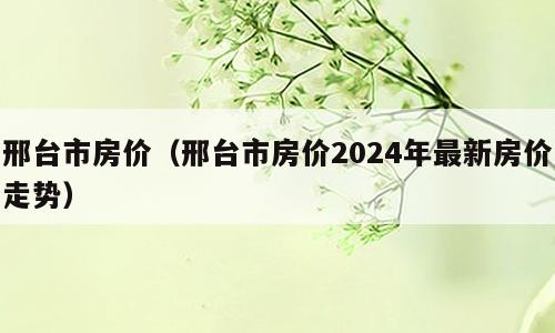 邢台市房价（邢台市房价2024年最新房价走势）