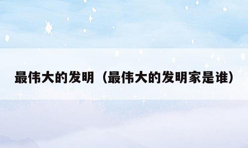 最伟大的发明（最伟大的发明家是谁）
