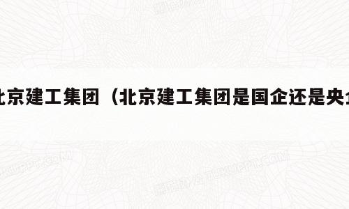 北京建工集团（北京建工集团是国企还是央企）