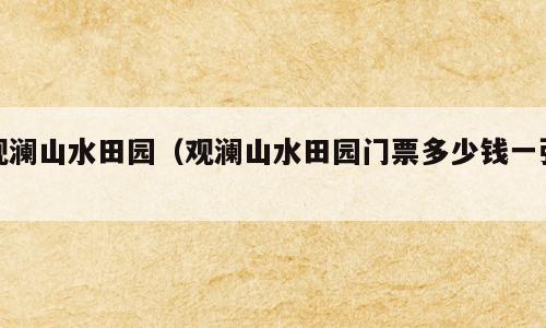 观澜山水田园（观澜山水田园门票多少钱一张）