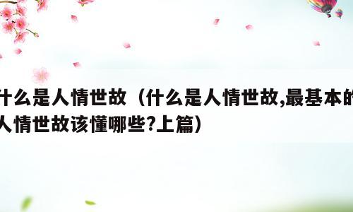 什么是人情世故（什么是人情世故,最基本的人情世故该懂哪些?上篇）