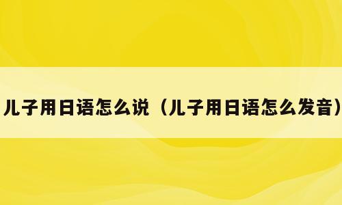 儿子用日语怎么说（儿子用日语怎么发音）