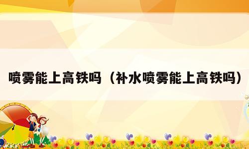 喷雾能上高铁吗（补水喷雾能上高铁吗）
