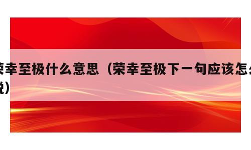 荣幸至极什么意思（荣幸至极下一句应该怎么说）
