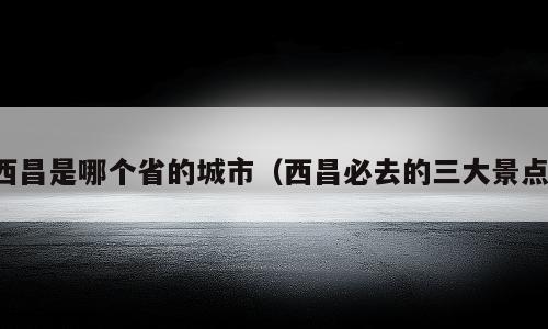 西昌是哪个省的城市（西昌必去的三大景点）