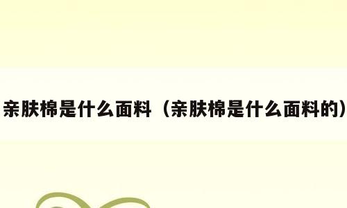 亲肤棉是什么面料（亲肤棉是什么面料的）