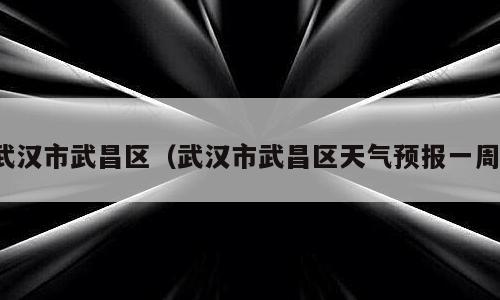 武汉市武昌区（武汉市武昌区天气预报一周）
