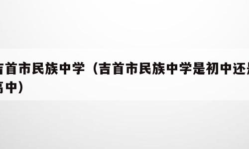 吉首市民族中学（吉首市民族中学是初中还是高中）