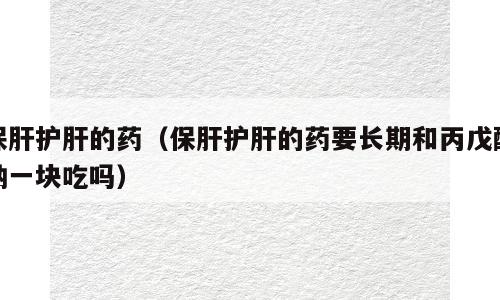 保肝护肝的药（保肝护肝的药要长期和丙戊酸钠一块吃吗）
