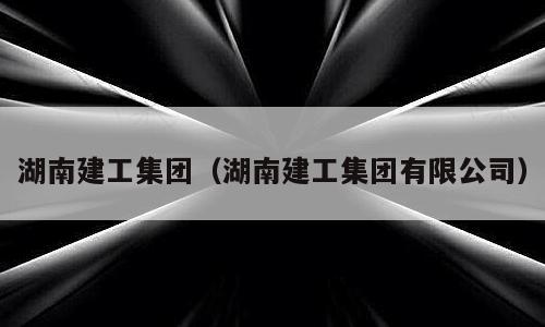 湖南建工集团（湖南建工集团有限公司）