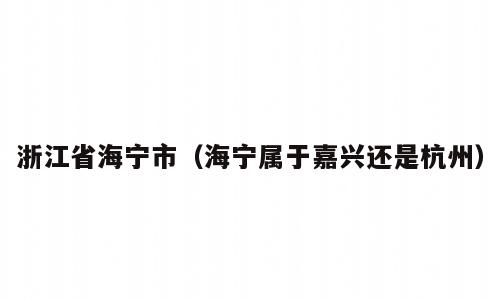 浙江省海宁市（海宁属于嘉兴还是杭州）