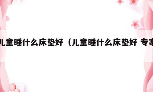 儿童睡什么床垫好（儿童睡什么床垫好 专家）