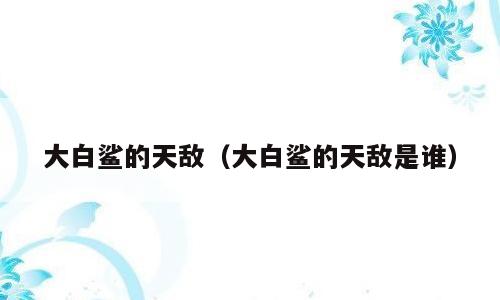 大白鲨的天敌（大白鲨的天敌是谁）