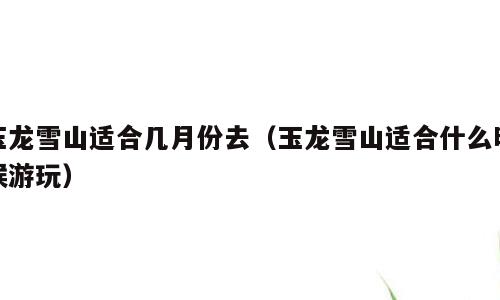 玉龙雪山适合几月份去（玉龙雪山适合什么时候游玩）