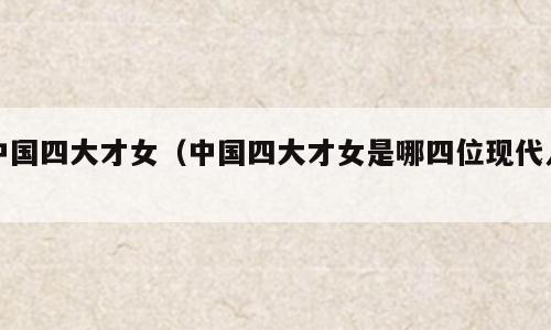 中国四大才女（中国四大才女是哪四位现代人）
