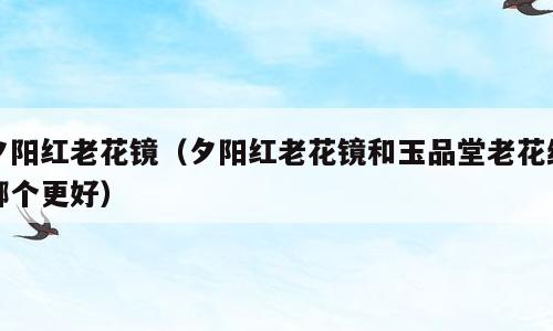 夕阳红老花镜（夕阳红老花镜和玉品堂老花统哪个更好）