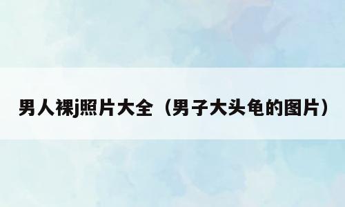男人裸j照片大全（男子大头龟的图片）