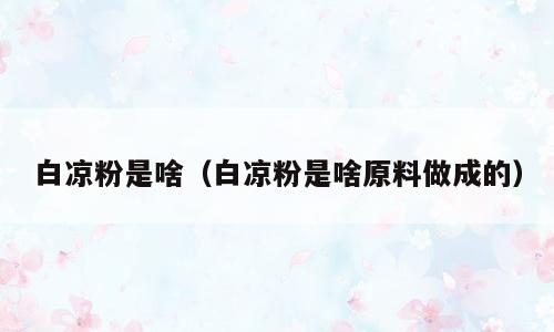 白凉粉是啥（白凉粉是啥原料做成的）