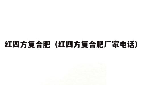红四方复合肥（红四方复合肥厂家电话）