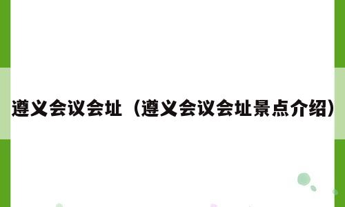 遵义会议会址（遵义会议会址景点介绍）