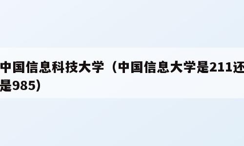 中国信息科技大学（中国信息大学是211还是985）
