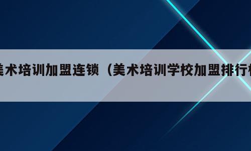 美术培训加盟连锁（美术培训学校加盟排行榜）
