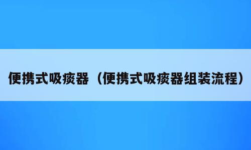 便携式吸痰器（便携式吸痰器组装流程）