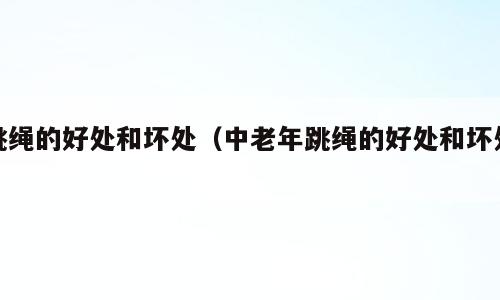 跳绳的好处和坏处（中老年跳绳的好处和坏处）